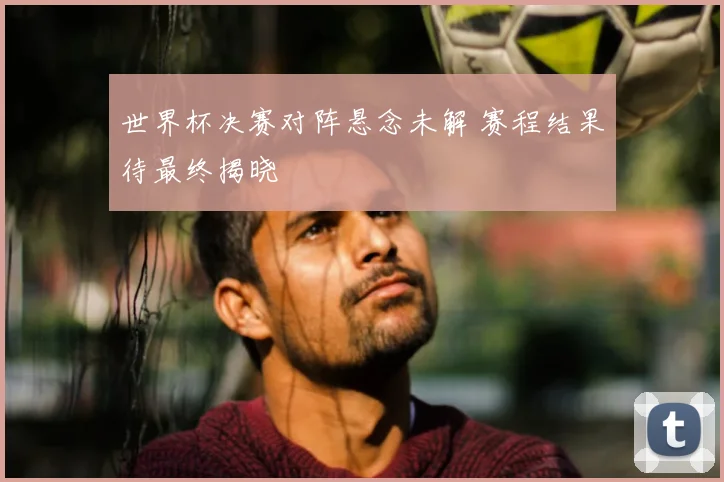 世界杯决赛对阵悬念未解 赛程结果待最终揭晓