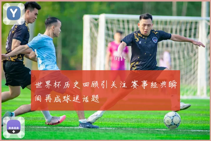 世界杯历史回顾引关注 赛事经典瞬间再成球迷话题
