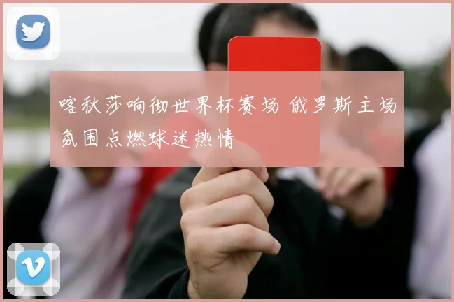 喀秋莎响彻世界杯赛场 俄罗斯主场氛围点燃球迷热情