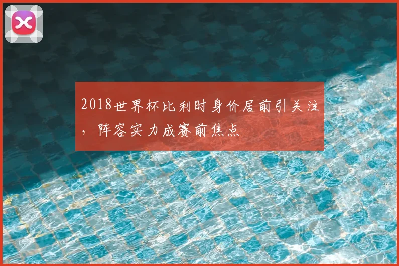 2018世界杯比利时身价居前引关注,阵容实力成赛前焦点