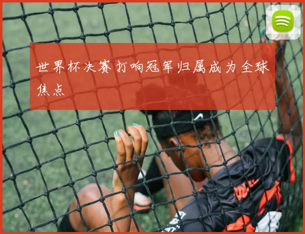世界杯决赛打响冠军归属成为全球焦点