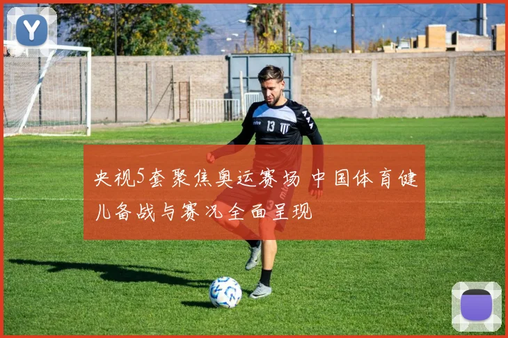 央视5套聚焦奥运赛场 中国体育健儿备战与赛况全面呈现